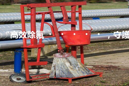 “高效除氟，守護(hù)碧水藍(lán)天——廢水中氟離子處理新篇章”